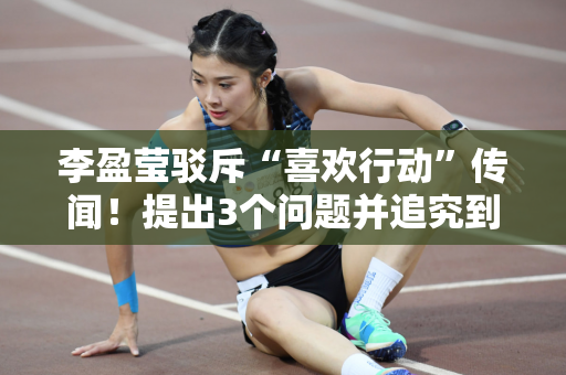 李盈莹驳斥“喜欢行动”传闻！提出3个问题并追究到底 遭遇无理灾难
