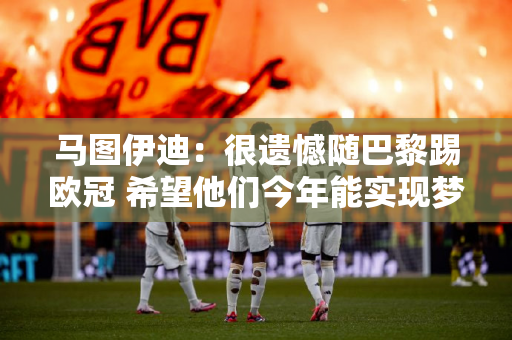 马图伊迪：很遗憾随巴黎踢欧冠 希望他们今年能实现梦想