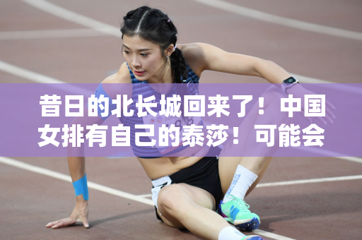 昔日的北长城回来了！中国女排有自己的泰莎！可能会为洛杉矶奥运会做准备