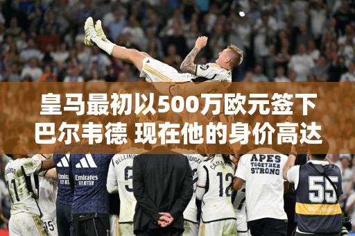 皇马最初以500万欧元签下巴尔韦德 现在他的身价高达1.2亿欧元 皇马确实很强