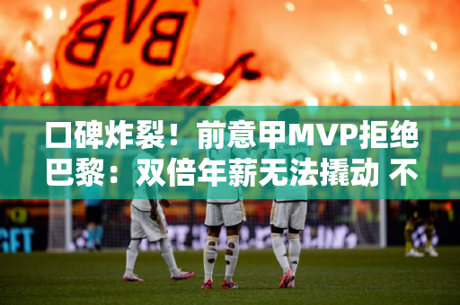 口碑炸裂！前意甲MVP拒绝巴黎：双倍年薪无法撬动 不踢欧冠就不走