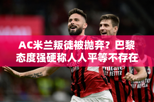 AC米兰叛徒被抛弃？巴黎态度强硬称人人平等不存在“绝对主力”