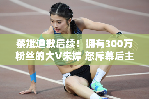 蔡斌道歉后续！拥有300万粉丝的大V朱婷 怒斥幕后主使 一姐或为首选或逆转