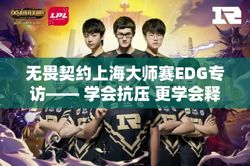 无畏契约上海大师赛EDG专访—— 学会抗压 更学会释放
