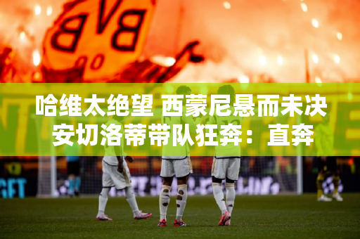哈维太绝望 西蒙尼悬而未决 安切洛蒂带队狂奔：直奔双冠