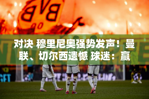 对决 穆里尼奥强势发声！曼联、切尔西遗憾 球迷：赢球球迷敬畏