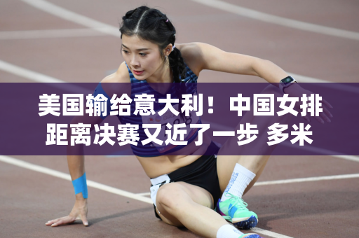美国输给意大利！中国女排距离决赛又近了一步 多米尼加队爆冷失利