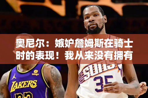 奥尼尔：嫉妒詹姆斯在骑士时的表现！我从来没有拥有过这么大的力量！教练通知我10点训练 他说改到12点