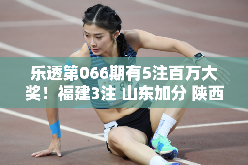 乐透第066期有5注百万大奖！福建3注 山东加分 陕西也榜上有名