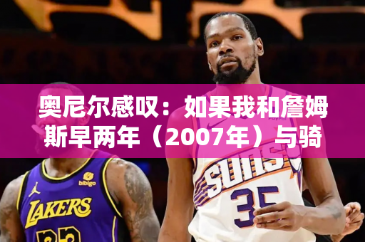 奥尼尔感叹：如果我和詹姆斯早两年（2007年）与骑士队搭档 我们一定能夺冠！