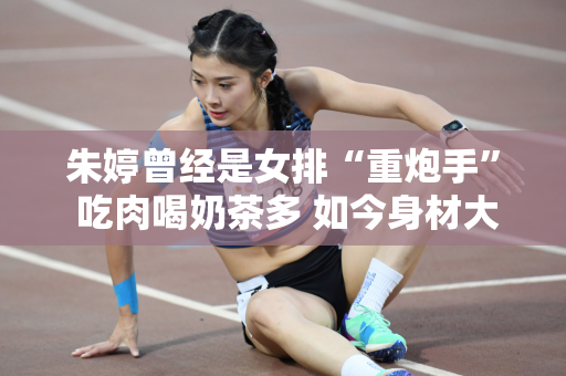 朱婷曾经是女排“重炮手” 吃肉喝奶茶多 如今身材大变