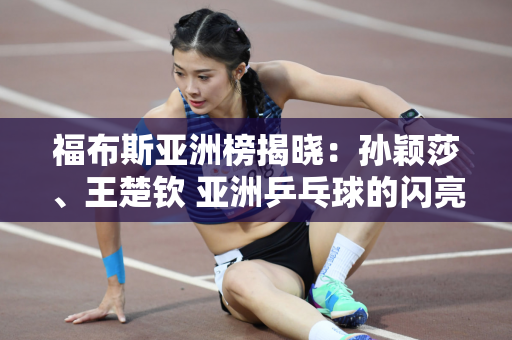 福布斯亚洲榜揭晓：孙颖莎、王楚钦 亚洲乒乓球的闪亮新星！