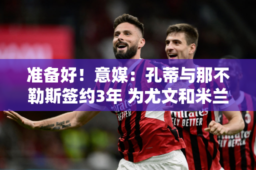 准备好！意媒：孔蒂与那不勒斯签约3年 为尤文和米兰报仇