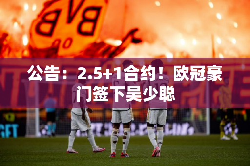 公告：2.5+1合约！欧冠豪门签下吴少聪