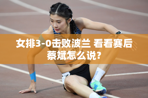 女排3-0击败波兰 看看赛后蔡斌怎么说？