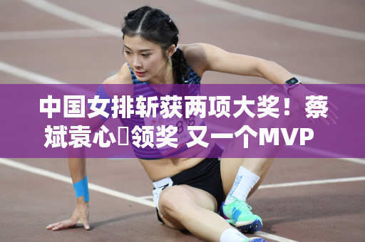 中国女排斩获两项大奖！蔡斌袁心玥领奖 又一个MVP 却不是朱婷