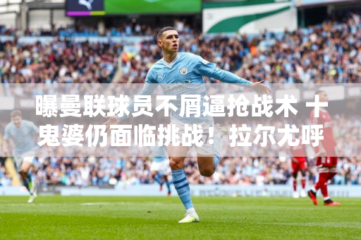曝曼联球员不屑逼抢战术 十鬼婆仍面临挑战！拉尔尤呼吁调整教练组