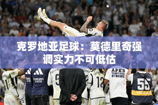 克罗地亚足球：莫德里奇强调实力不可低估