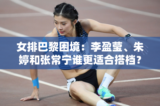 女排巴黎困境：李盈莹、朱婷和张常宁谁更适合搭档？蔡斌可能会选择后者