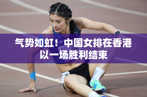 气势如虹！中国女排在香港以一场胜利结束