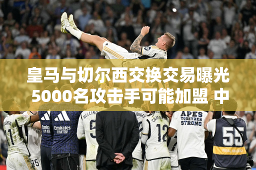 皇马与切尔西交换交易曝光 5000名攻击手可能加盟 中场将加盟蓝军