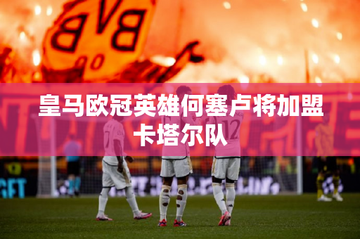 皇马欧冠英雄何塞卢将加盟卡塔尔队