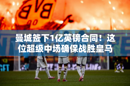 曼城签下1亿英镑合同！这位超级中场确保战胜皇马