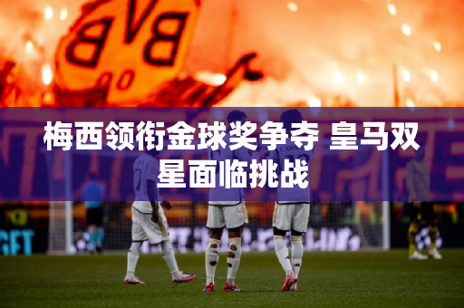 梅西领衔金球奖争夺 皇马双星面临挑战