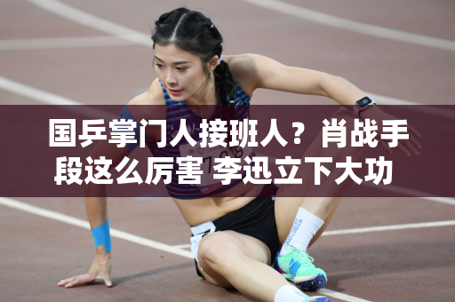 国乒掌门人接班人？肖战手段这么厉害 李迅立下大功 刘国梁不再刻意阻拦