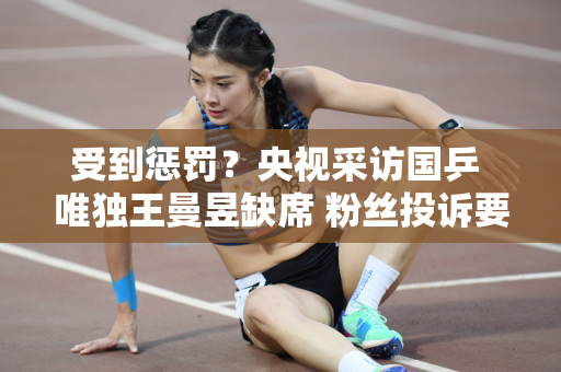 受到惩罚？央视采访国乒 唯独王曼昱缺席 粉丝投诉要求央视道歉！