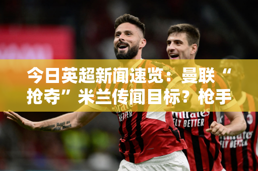 今日英超新闻速览：曼联“抢夺”米兰传闻目标？枪手一亿新兵到位