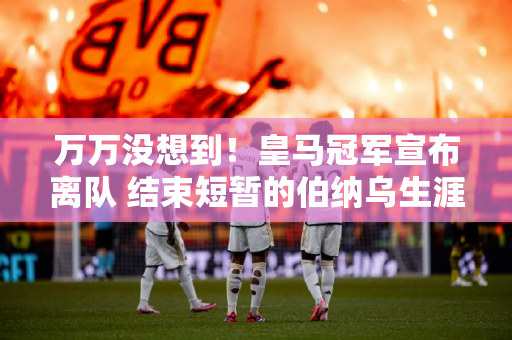 万万没想到！皇马冠军宣布离队 结束短暂的伯纳乌生涯 并在沙特联赛成功挖角球员