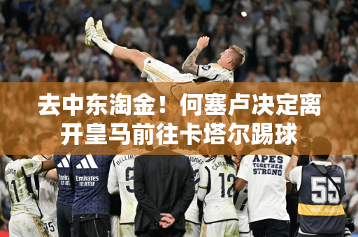 去中东淘金！何塞卢决定离开皇马前往卡塔尔踢球