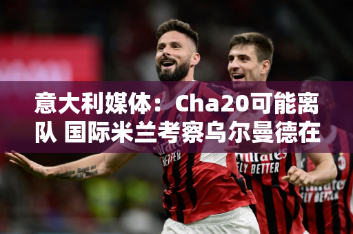 意大利媒体：Cha20可能离队 国际米兰考察乌尔曼德在欧洲杯的表现