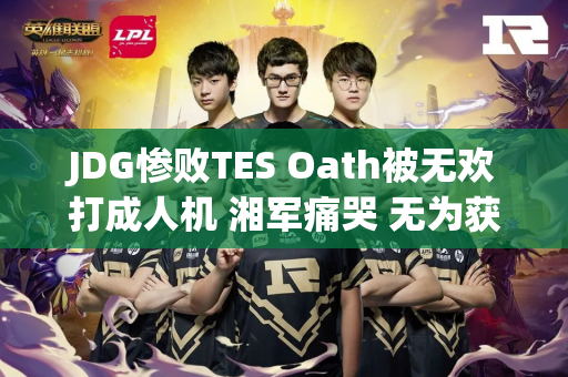 JDG惨败TES Oath被无欢打成人机 湘军痛哭 无为获得喘息权