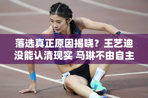 落选真正原因揭晓？王艺迪没能认清现实 马琳不由自主放弃 陈梦太励志