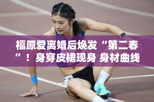 福原爱离婚后焕发“第二春”！身穿皮裙现身 身材曲线优美 魅力犹存