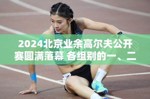 2024北京业余高尔夫公开赛圆满落幕 各组别的一、二、三等奖获得者