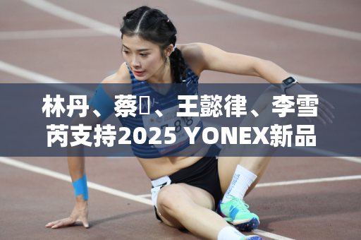 林丹、蔡赟、王懿律、李雪芮支持2025 YONEX新品发布会