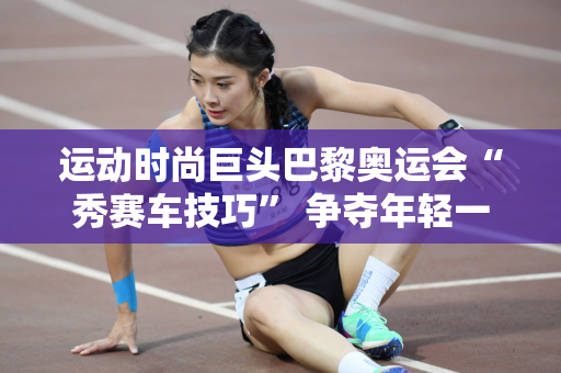 运动时尚巨头巴黎奥运会“秀赛车技巧” 争夺年轻一代市场新商机