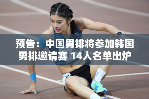 预告：中国男排将参加韩国男排邀请赛 14人名单出炉 赛程附后