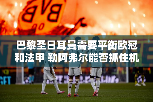 巴黎圣日耳曼需要平衡欧冠和法甲 勒阿弗尔能否抓住机会？