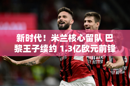 新时代！米兰核心留队 巴黎王子续约 1.3亿欧元前锋被替换姆巴佩