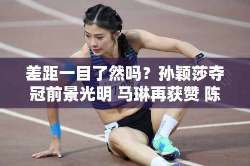差距一目了然吗？孙颖莎夺冠前景光明 马琳再获赞 陈梦承压