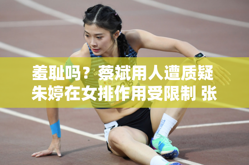 羞耻吗？蔡斌用人遭质疑 朱婷在女排作用受限制 张常宁成赢家