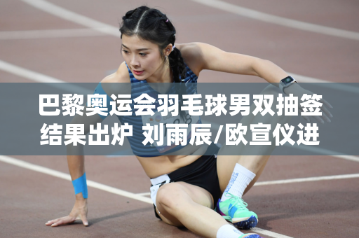 巴黎奥运会羽毛球男双抽签结果出炉 刘雨辰/欧宣仪进入死亡之组