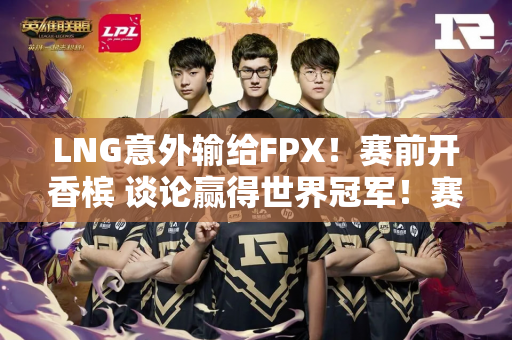 LNG意外输给FPX！赛前开香槟 谈论赢得世界冠军！赛后 他被球迷嘲笑