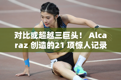 对比或超越三巨头！ Alcaraz 创造的21 项惊人记录
