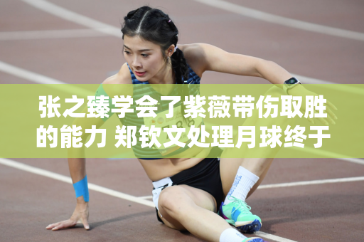 张之臻学会了紫薇带伤取胜的能力 郑钦文处理月球终于有进步
