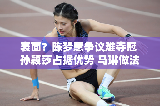 表面？陈梦惹争议难夺冠 孙颖莎占据优势 马琳做法让人意外